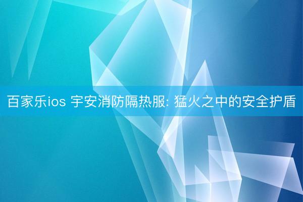 百家乐ios 宇安消防隔热服: 猛火之中的安全护盾