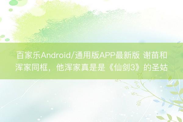 百家乐Android/通用版APP最新版 谢苗和浑家同框,他浑家真是是《仙剑3》的圣姑