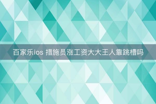 百家乐ios 措施员涨工资大大王人靠跳槽吗