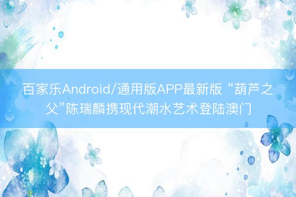 百家乐Android/通用版APP最新版 “葫芦之父”陈瑞麟携现代潮水艺术登陆澳门