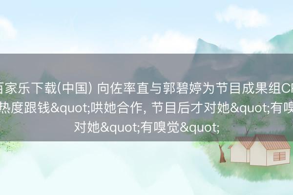 百家乐下载(中国) 向佐率直与郭碧婷为节目成果组CP:"为热度跟钱"哄她合作, 节目后才对她"有嗅觉"