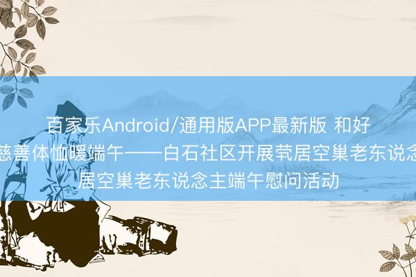 百家乐Android/通用版APP最新版 和好意思白石传温煦慈善体恤暖端午——白石社区开展茕居空巢老东说念主端午慰问活动