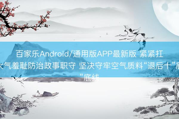 百家乐Android/通用版APP最新版 紧紧扛起大气羞耻防治政事职守 坚决守牢空气质料“退后十”底线